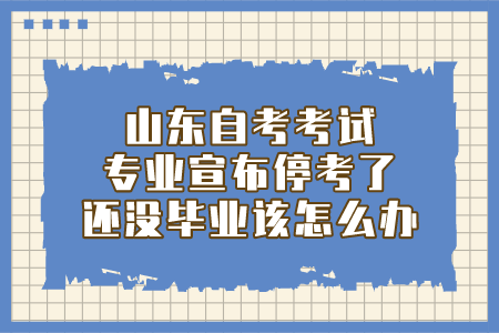 山東自考考試專業(yè)宣布停考了，還沒畢業(yè)該怎么辦